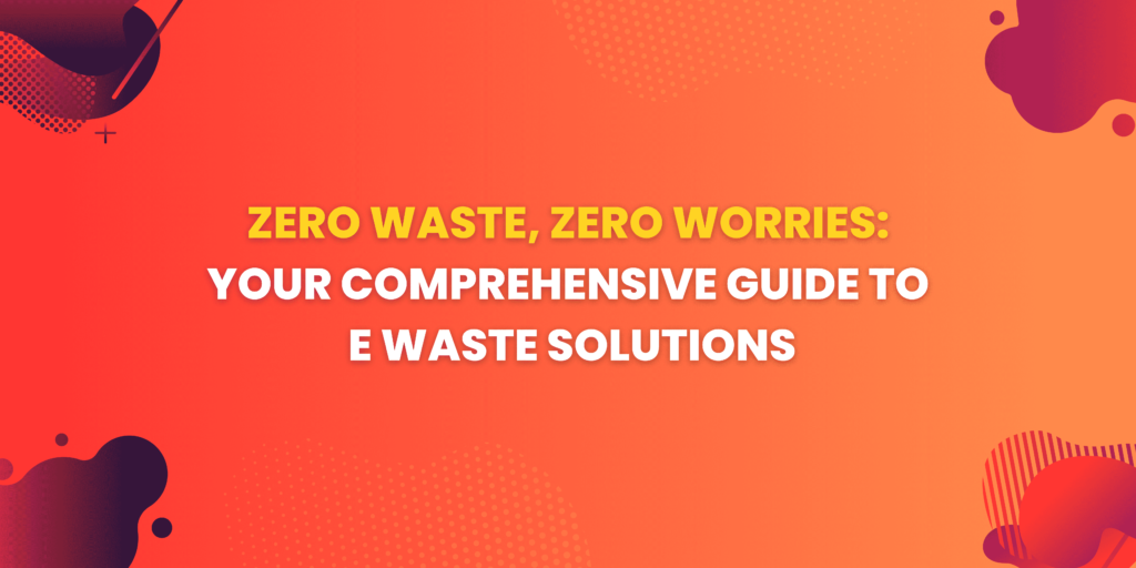 Zero Waste, Zero Worries: Your Comprehensive Guide to E Waste Solutions